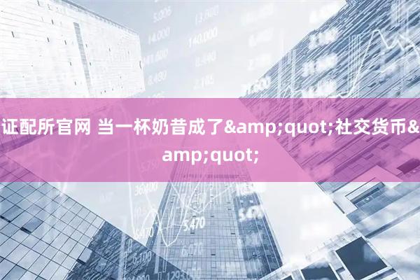 证配所官网 当一杯奶昔成了&quot;社交货币&quot;