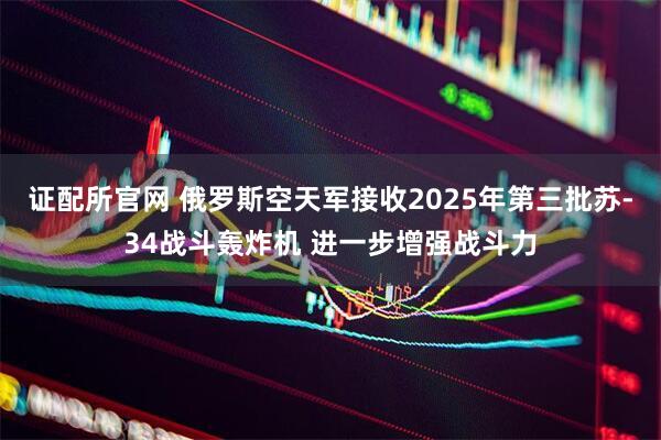 证配所官网 俄罗斯空天军接收2025年第三批苏-34战斗轰炸机 进一步增强战斗力