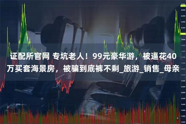 证配所官网 专坑老人！99元豪华游，被逼花40万买套海景房，被骗到底裤不剩_旅游_销售_母亲