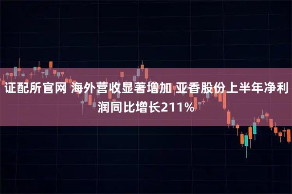 证配所官网 海外营收显著增加 亚香股份上半年净利润同比增长211%
