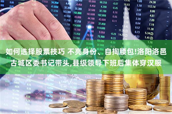 如何选择股票技巧 不亮身份、自掏腰包!洛阳洛邑古城区委书记带头,县级领导下班后集体穿汉服