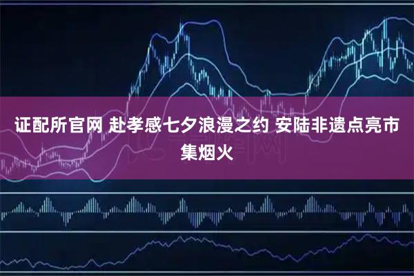 证配所官网 赴孝感七夕浪漫之约 安陆非遗点亮市集烟火