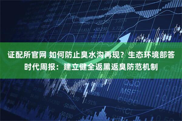证配所官网 如何防止臭水沟再现？生态环境部答时代周报：建立健全返黑返臭防范机制