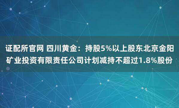 证配所官网 四川黄金：持股5%以上股东北京金阳矿业投资有限责任公司计划减持不超过1.8%股份