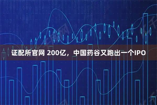 证配所官网 200亿，中国药谷又跑出一个IPO