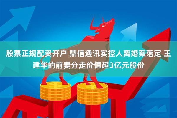 股票正规配资开户 鼎信通讯实控人离婚案落定 王建华的前妻分走价值超3亿元股份