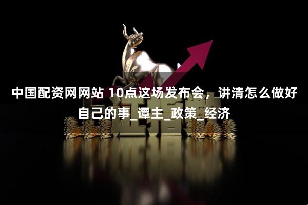 中国配资网网站 10点这场发布会，讲清怎么做好自己的事_谭主_政策_经济