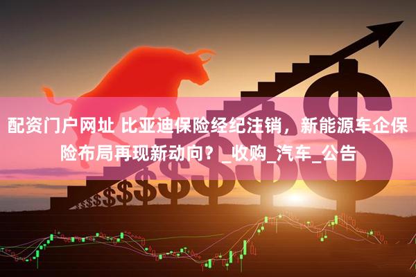 配资门户网址 比亚迪保险经纪注销，新能源车企保险布局再现新动向？_收购_汽车_公告