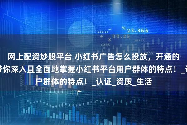 网上配资炒股平台 小红书广告怎么投放，开通的流程是什么？带你深入且全面地掌握小红书平台用户群体的特点！_认证_资质_生活