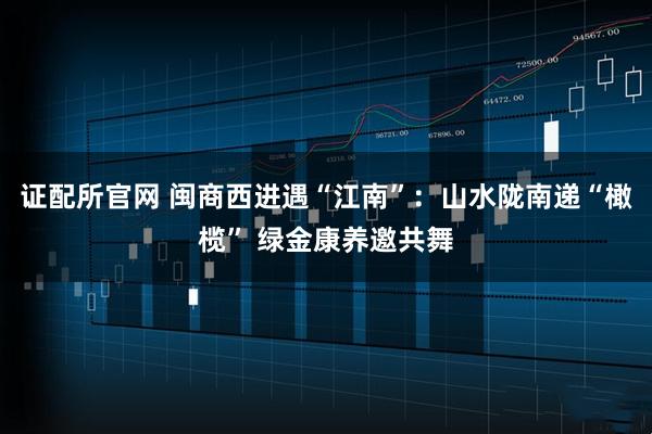 证配所官网 闽商西进遇“江南”：山水陇南递“橄榄” 绿金康养邀共舞
