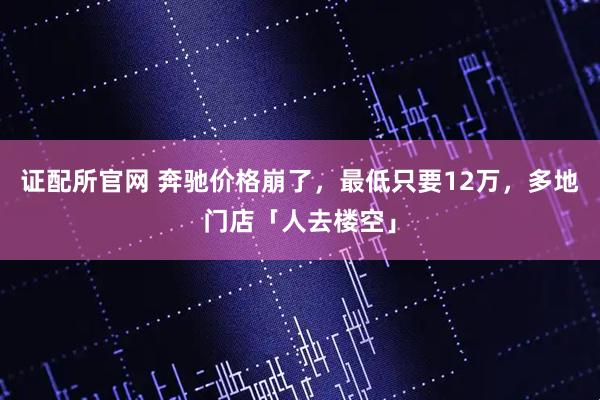 证配所官网 奔驰价格崩了，最低只要12万，多地门店「人去楼空」