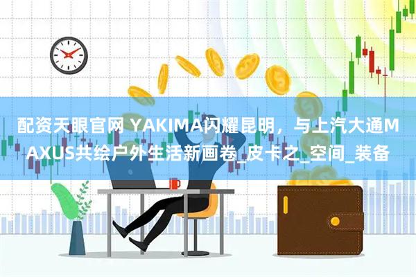 配资天眼官网 YAKIMA闪耀昆明，与上汽大通MAXUS共绘户外生活新画卷_皮卡之_空间_装备