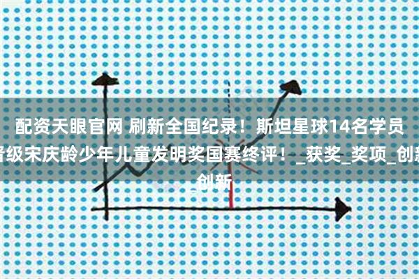 配资天眼官网 刷新全国纪录！斯坦星球14名学员晋级宋庆龄少年儿童发明奖国赛终评！_获奖_奖项_创新
