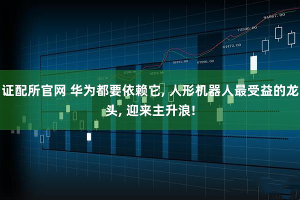 证配所官网 华为都要依赖它, 人形机器人最受益的龙头, 迎来主升浪!