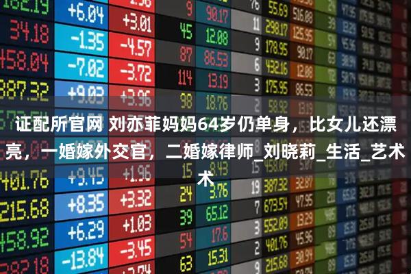证配所官网 刘亦菲妈妈64岁仍单身，比女儿还漂亮，一婚嫁外交官，二婚嫁律师_刘晓莉_生活_艺术