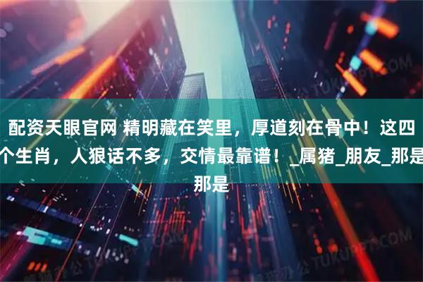 配资天眼官网 精明藏在笑里，厚道刻在骨中！这四个生肖，人狠话不多，交情最靠谱！_属猪_朋友_那是