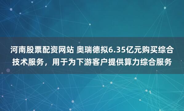 河南股票配资网站 奥瑞德拟6.35亿元购买综合技术服务，用于为下游客户提供算力综合服务